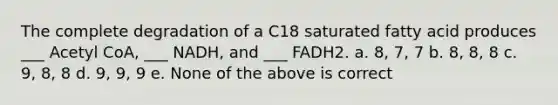 The complete degradation of a C18 saturated fatty acid produces ___ Acetyl CoA, ___ NADH, and ___ FADH2. a. 8, 7, 7 b. 8, 8, 8 c. 9, 8, 8 d. 9, 9, 9 e. None of the above is correct