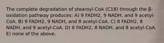 The complete degradation of stearoyl-CoA (C18) through the β-oxidation pathway produces: A) 9 FADH2, 9 NADH, and 9 acetyl-CoA. B) 9 FADH2, 9 NADH, and 8 acetyl-CoA. C) 8 FADH2, 8 NADH, and 9 acetyl-CoA. D) 8 FADH2, 8 NADH, and 8 acetyl-CoA. E) none of the above.