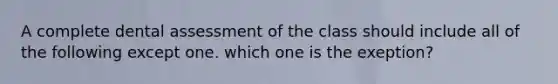 A complete dental assessment of the class should include all of the following except one. which one is the exeption?