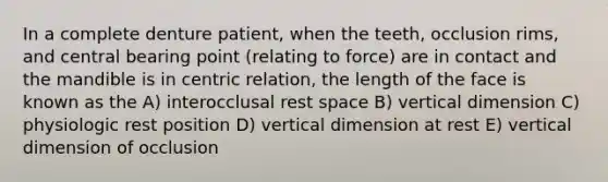 In a complete denture patient, when the teeth, occlusion rims, and central bearing point (relating to force) are in contact and the mandible is in centric relation, the length of the face is known as the A) interocclusal rest space B) vertical dimension C) physiologic rest position D) vertical dimension at rest E) vertical dimension of occlusion