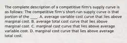 The complete description of a competitive firm's supply curve is as follows: The competitive firm's short-run supply curve is that portion of the ____. A. average variable cost curve that lies above marginal cost. B. average total cost curve that lies above marginal cost. C. marginal cost curve that lies above average variable cost. D. marginal cost curve that lies above average total cost.