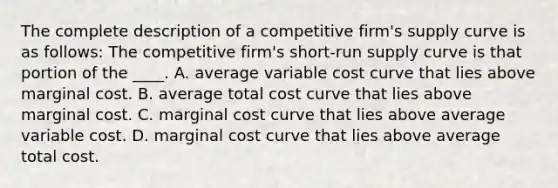 The complete description of a competitive firm's supply curve is as follows: The competitive firm's short-run supply curve is that portion of the ____. A. average variable cost curve that lies above marginal cost. B. average total cost curve that lies above marginal cost. C. marginal cost curve that lies above average variable cost. D. marginal cost curve that lies above average total cost.