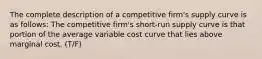 The complete description of a competitive firm's supply curve is as follows: The competitive firm's short-run supply curve is that portion of the average variable cost curve that lies above marginal cost. (T/F)