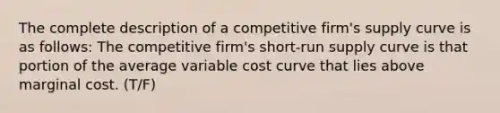 The complete description of a competitive firm's supply curve is as follows: The competitive firm's short-run supply curve is that portion of the average variable cost curve that lies above marginal cost. (T/F)