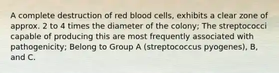 A complete destruction of red blood cells, exhibits a clear zone of approx. 2 to 4 times the diameter of the colony; The streptococci capable of producing this are most frequently associated with pathogenicity; Belong to Group A (streptococcus pyogenes), B, and C.