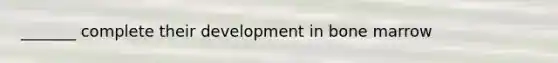 _______ complete their development in bone marrow
