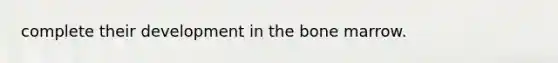complete their development in the bone marrow.