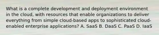 What is a complete development and deployment environment in the cloud, with resources that enable organizations to deliver everything from simple cloud-based apps to sophisticated cloud-enabled enterprise applications? A. SaaS B. DaaS C. PaaS D. IaaS