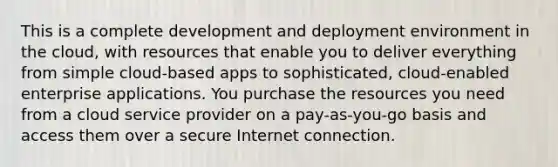 This is a complete development and deployment environment in the cloud, with resources that enable you to deliver everything from simple cloud-based apps to sophisticated, cloud-enabled enterprise applications. You purchase the resources you need from a cloud service provider on a pay-as-you-go basis and access them over a secure Internet connection.