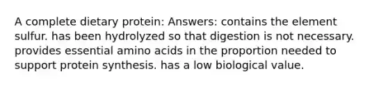 A complete dietary protein: Answers: contains the element sulfur. has been hydrolyzed so that digestion is not necessary. provides essential amino acids in the proportion needed to support protein synthesis. has a low biological value.