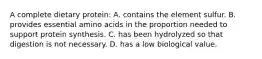 A complete dietary protein: A. contains the element sulfur. B. provides essential amino acids in the proportion needed to support protein synthesis. C. has been hydrolyzed so that digestion is not necessary. D. has a low biological value.