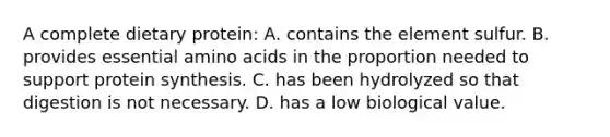 A complete dietary protein: A. contains the element sulfur. B. provides essential amino acids in the proportion needed to support protein synthesis. C. has been hydrolyzed so that digestion is not necessary. D. has a low biological value.