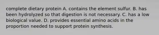 complete dietary protein A. contains the element sulfur. B. has been hydrolyzed so that digestion is not necessary. C. has a low biological value. D. provides essential amino acids in the proportion needed to support protein synthesis.