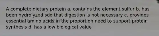 A complete dietary protein a. contains the element sulfur b. has been hydrolyzed sdo that digestion is not necessary c. provides essential amino acids in the proportion need to support protein synthesis d. has a low biological value