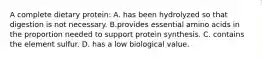 A complete dietary protein: A. has been hydrolyzed so that digestion is not necessary. B.provides essential amino acids in the proportion needed to support protein synthesis. C. contains the element sulfur. D. has a low biological value.