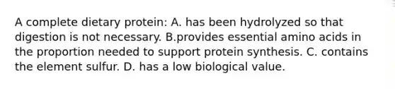 A complete dietary protein: A. has been hydrolyzed so that digestion is not necessary. B.provides essential amino acids in the proportion needed to support protein synthesis. C. contains the element sulfur. D. has a low biological value.