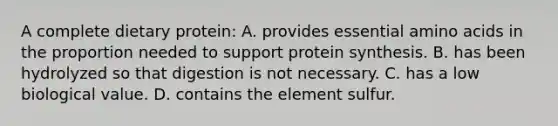 A complete dietary protein: A. provides essential amino acids in the proportion needed to support protein synthesis. B. has been hydrolyzed so that digestion is not necessary. C. has a low biological value. D. contains the element sulfur.