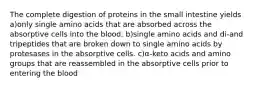 The complete digestion of proteins in the small intestine yields a)only single amino acids that are absorbed across the absorptive cells into the blood. b)single amino acids and di-and tripeptides that are broken down to single amino acids by protesases in the absorptive cells. c)α-keto acids and amino groups that are reassembled in the absorptive cells prior to entering the blood