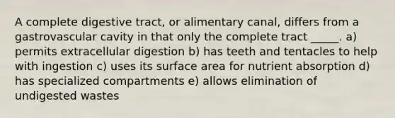 A complete digestive tract, or alimentary canal, differs from a gastrovascular cavity in that only the complete tract _____. a) permits extracellular digestion b) has teeth and tentacles to help with ingestion c) uses its surface area for nutrient absorption d) has specialized compartments e) allows elimination of undigested wastes