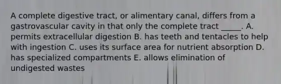 A complete digestive tract, or alimentary canal, differs from a gastrovascular cavity in that only the complete tract _____. A. permits extracellular digestion B. has teeth and tentacles to help with ingestion C. uses its surface area for nutrient absorption D. has specialized compartments E. allows elimination of undigested wastes