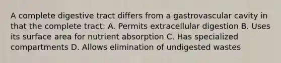 A complete digestive tract differs from a gastrovascular cavity in that the complete tract: A. Permits extracellular digestion B. Uses its surface area for nutrient absorption C. Has specialized compartments D. Allows elimination of undigested wastes