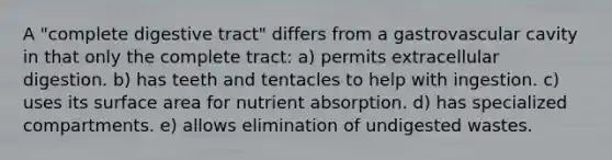 A "complete digestive tract" differs from a gastrovascular cavity in that only the complete tract: a) permits extracellular digestion. b) has teeth and tentacles to help with ingestion. c) uses its <a href='https://www.questionai.com/knowledge/kEtsSAPENL-surface-area' class='anchor-knowledge'>surface area</a> for nutrient absorption. d) has specialized compartments. e) allows elimination of undigested wastes.