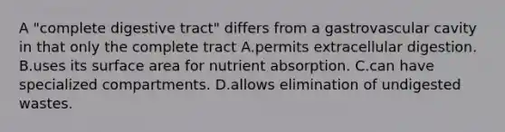 A "complete digestive tract" differs from a gastrovascular cavity in that only the complete tract A.permits extracellular digestion. B.uses its surface area for nutrient absorption. C.can have specialized compartments. D.allows elimination of undigested wastes.