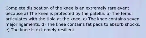 Complete dislocation of the knee is an extremely rare event because a) The knee is protected by the patella. b) The femur articulates with the tibia at the knee. c) The knee contains seven major ligaments. d) The knee contains fat pads to absorb shocks. e) The knee is extremely resilient.