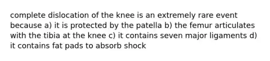 complete dislocation of the knee is an extremely rare event because a) it is protected by the patella b) the femur articulates with the tibia at the knee c) it contains seven major ligaments d) it contains fat pads to absorb shock