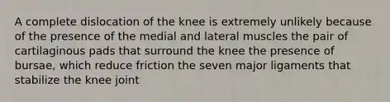 A complete dislocation of the knee is extremely unlikely because of the presence of the medial and lateral muscles the pair of cartilaginous pads that surround the knee the presence of bursae, which reduce friction the seven major ligaments that stabilize the knee joint