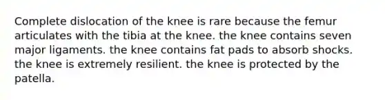 Complete dislocation of the knee is rare because the femur articulates with the tibia at the knee. the knee contains seven major ligaments. the knee contains fat pads to absorb shocks. the knee is extremely resilient. the knee is protected by the patella.