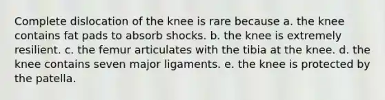 Complete dislocation of the knee is rare because a. the knee contains fat pads to absorb shocks. b. the knee is extremely resilient. c. the femur articulates with the tibia at the knee. d. the knee contains seven major ligaments. e. the knee is protected by the patella.