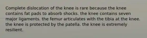 Complete dislocation of the knee is rare because the knee contains fat pads to absorb shocks. the knee contains seven major ligaments. the femur articulates with the tibia at the knee. the knee is protected by the patella. the knee is extremely resilient.