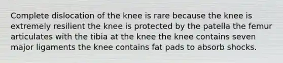 Complete dislocation of the knee is rare because the knee is extremely resilient the knee is protected by the patella the femur articulates with the tibia at the knee the knee contains seven major ligaments the knee contains fat pads to absorb shocks.