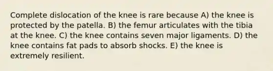 Complete dislocation of the knee is rare because A) the knee is protected by the patella. B) the femur articulates with the tibia at the knee. C) the knee contains seven major ligaments. D) the knee contains fat pads to absorb shocks. E) the knee is extremely resilient.