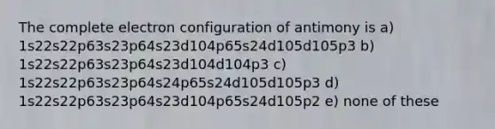 The complete electron configuration of antimony is a) 1s22s22p63s23p64s23d104p65s24d105d105p3 b) 1s22s22p63s23p64s23d104d104p3 c) 1s22s22p63s23p64s24p65s24d105d105p3 d) 1s22s22p63s23p64s23d104p65s24d105p2 e) none of these