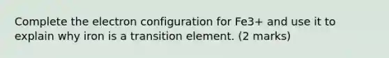 Complete the electron configuration for Fe3+ and use it to explain why iron is a transition element. (2 marks)