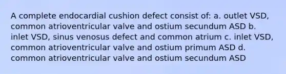 A complete endocardial cushion defect consist of: a. outlet VSD, common atrioventricular valve and ostium secundum ASD b. inlet VSD, sinus venosus defect and common atrium c. inlet VSD, common atrioventricular valve and ostium primum ASD d. common atrioventricular valve and ostium secundum ASD