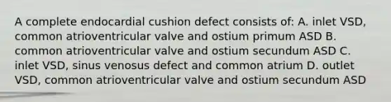 A complete endocardial cushion defect consists of: A. inlet VSD, common atrioventricular valve and ostium primum ASD B. common atrioventricular valve and ostium secundum ASD C. inlet VSD, sinus venosus defect and common atrium D. outlet VSD, common atrioventricular valve and ostium secundum ASD