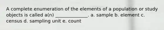 A complete enumeration of the elements of a population or study objects is called a(n) ______________. a. sample b. element c. census d. sampling unit e. count