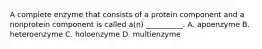 A complete enzyme that consists of a protein component and a nonprotein component is called a(n) __________. A. apoenzyme B. heteroenzyme C. holoenzyme D. multienzyme