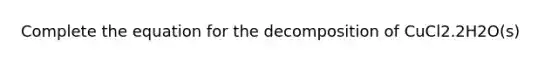 Complete the equation for the decomposition of CuCl2.2H2O(s)