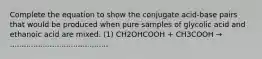 Complete the equation to show the conjugate acid-base pairs that would be produced when pure samples of glycolic acid and ethanoic acid are mixed. (1) CH2OHCOOH + CH3COOH → ..........................................