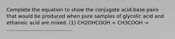 Complete the equation to show the conjugate acid-base pairs that would be produced when pure samples of glycolic acid and ethanoic acid are mixed. (1) CH2OHCOOH + CH3COOH → ..........................................