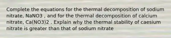 Complete the equations for the thermal decomposition of sodium nitrate, NaNO3 , and for the thermal decomposition of calcium nitrate, Ca(NO3)2 . Explain why the thermal stability of caesium nitrate is greater than that of sodium nitrate