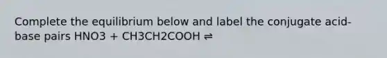 Complete the equilibrium below and label the conjugate acid-base pairs HNO3 + CH3CH2COOH ⇌