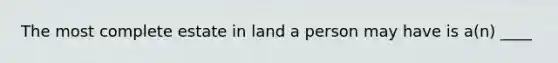 The most complete estate in land a person may have is a(n) ____