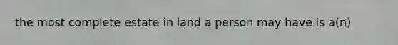 the most complete estate in land a person may have is a(n)