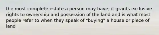 the most complete estate a person may have; it grants exclusive rights to ownership and possession of the land and is what most people refer to when they speak of "buying" a house or piece of land