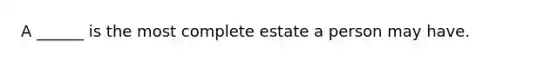 A ______ is the most complete estate a person may have.